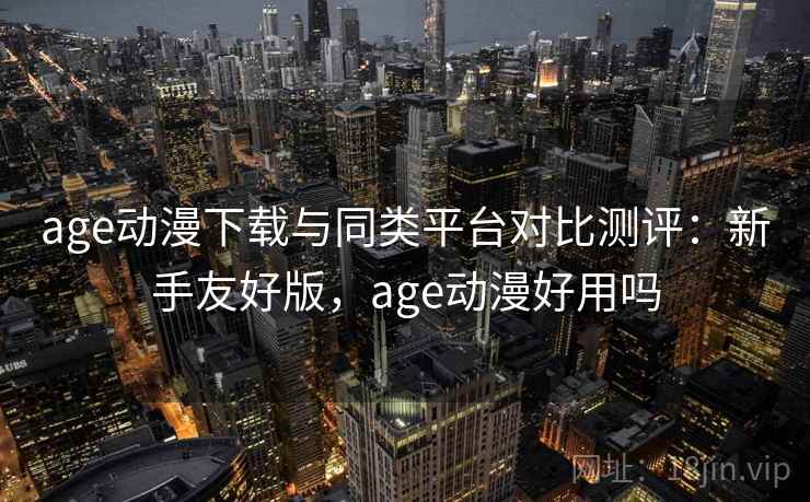 age动漫下载与同类平台对比测评：新手友好版，age动漫好用吗