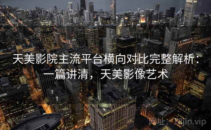 天美影院主流平台横向对比完整解析：一篇讲清，天美影像艺术