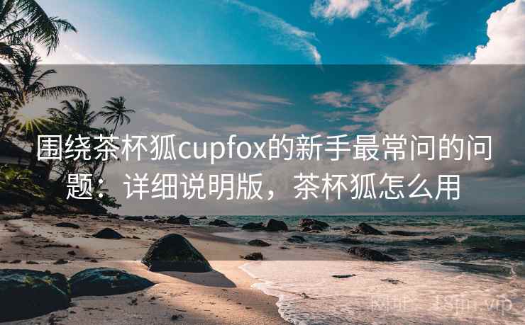 围绕茶杯狐cupfox的新手最常问的问题：详细说明版，茶杯狐怎么用