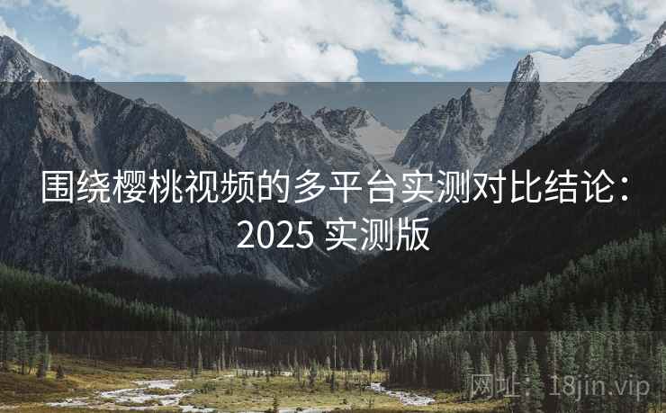 围绕樱桃视频的多平台实测对比结论:2025 实测版 围绕樱桃视频的多平台实测对比结论:2025 实测版