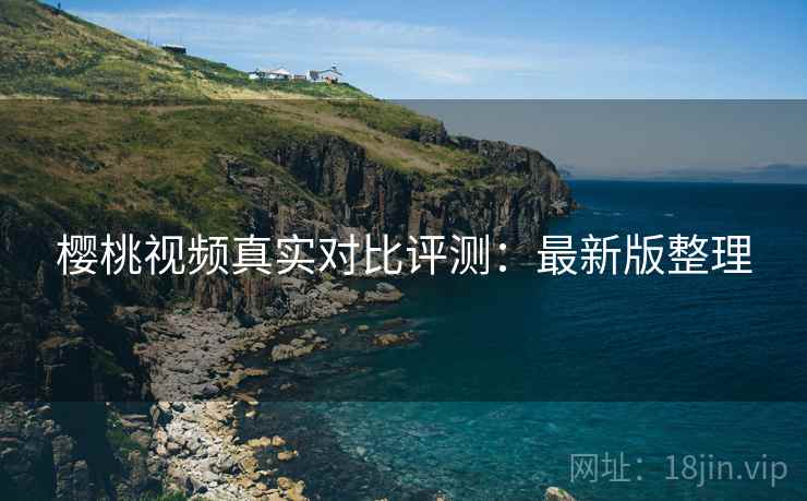 樱桃视频真实对比评测:最新版整理 樱桃视频真实对比评测:最新版整理