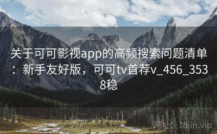 关于可可影视app的高频搜索问题清单：新手友好版，可可tv首荐v_456_3538稳
