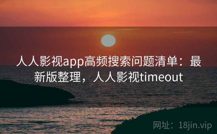 人人影视app高频搜索问题清单：最新版整理，人人影视timeout