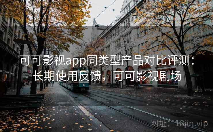 可可影视app同类型产品对比评测：长期使用反馈，可可影视剧场
