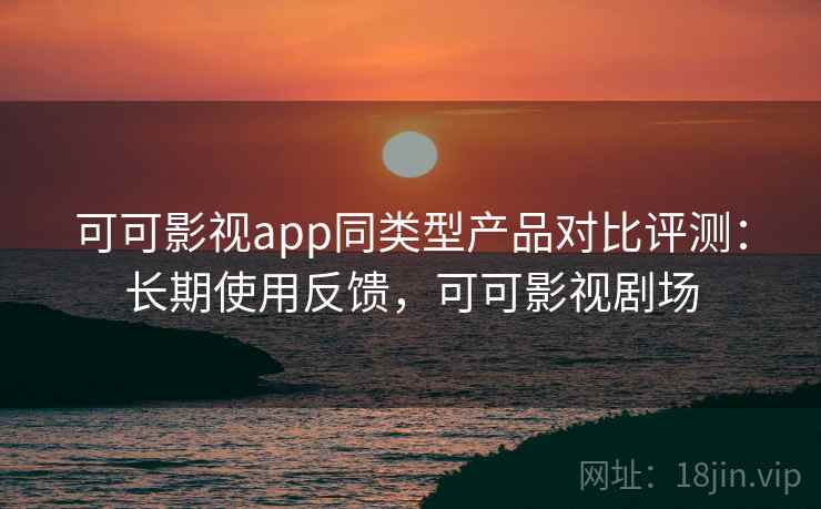 可可影视app同类型产品对比评测：长期使用反馈，可可影视剧场