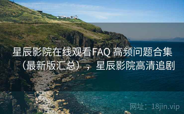 星辰影院在线观看FAQ 高频问题合集（最新版汇总），星辰影院高清追剧