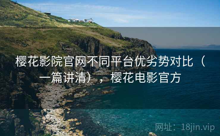 樱花影院官网不同平台优劣势对比（一篇讲清），樱花电影官方