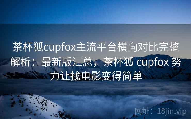 茶杯狐cupfox主流平台横向对比完整解析：最新版汇总，茶杯狐 cupfox 努力让找电影变得简单