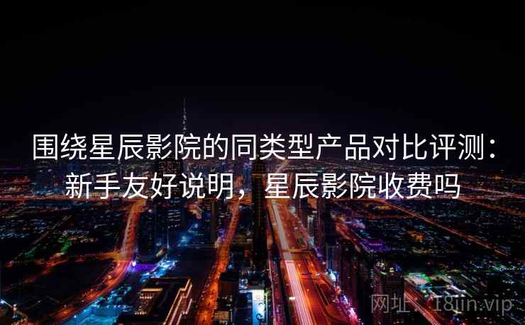 围绕星辰影院的同类型产品对比评测：新手友好说明，星辰影院收费吗