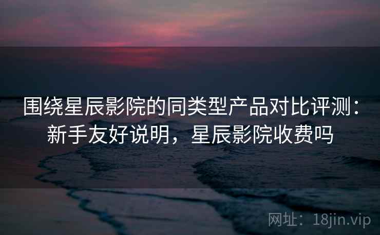 围绕星辰影院的同类型产品对比评测：新手友好说明，星辰影院收费吗