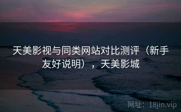 天美影视与同类网站对比测评(新手友好说明),天美影城 天美影视与同类网站对比测评(新手友好说明),天美影城