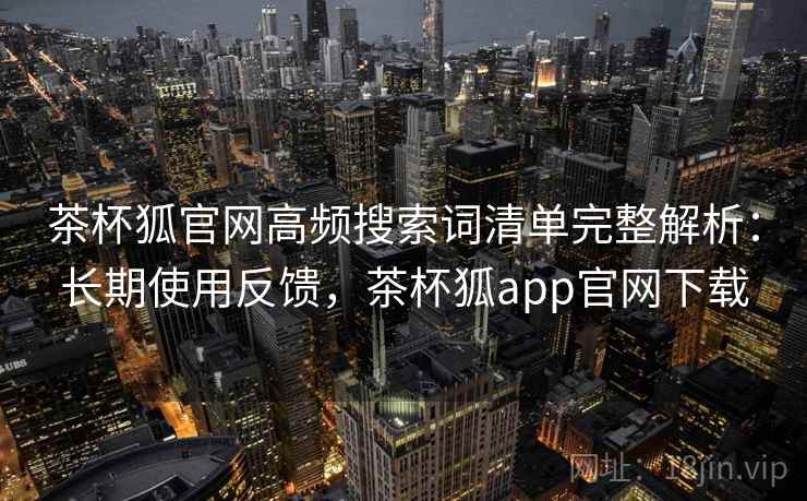 茶杯狐官网高频搜索词清单完整解析：长期使用反馈，茶杯狐app官网下载