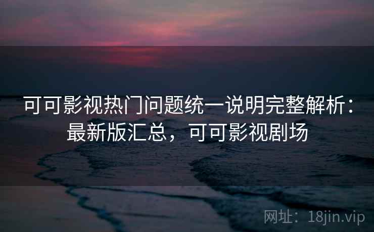可可影视热门问题统一说明完整解析：最新版汇总，可可影视剧场