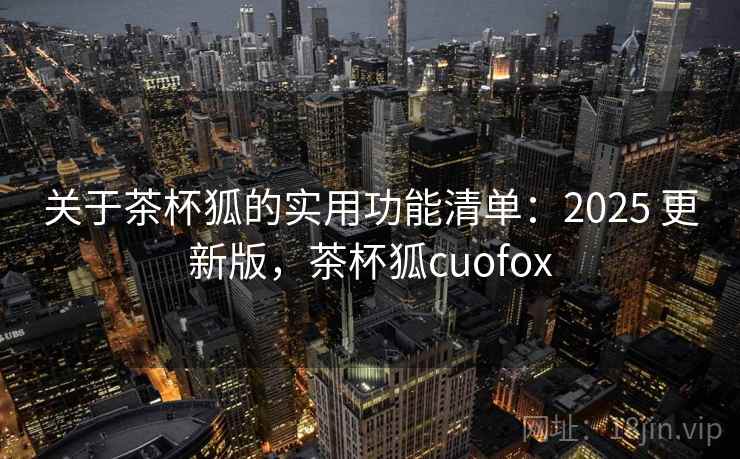 关于茶杯狐的实用功能清单：2025 更新版，茶杯狐cuofox