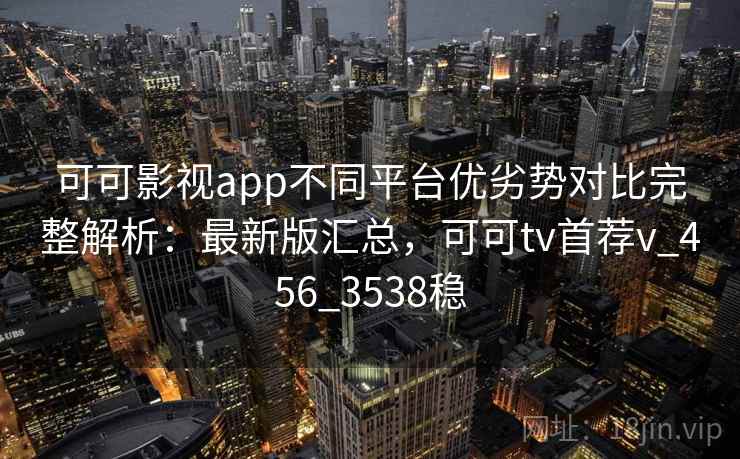 可可影视app不同平台优劣势对比完整解析：最新版汇总，可可tv首荐v_456_3538稳