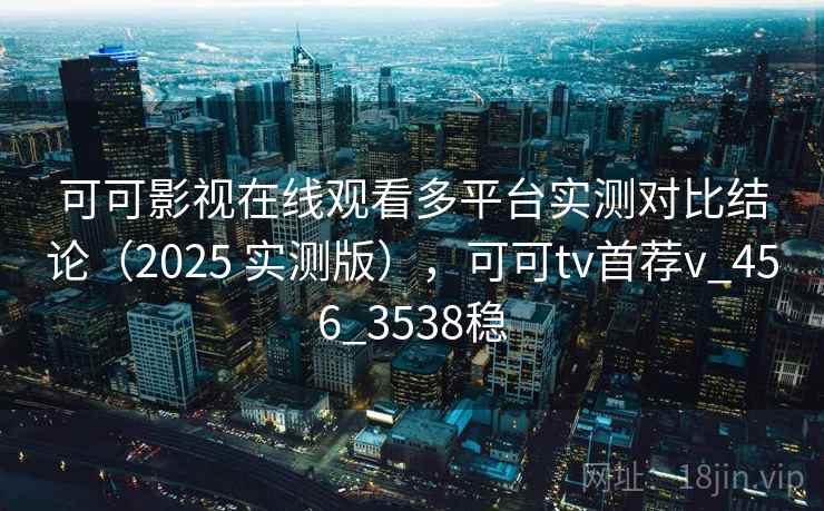 可可影视在线观看多平台实测对比结论（2025 实测版），可可tv首荐v_456_3538稳