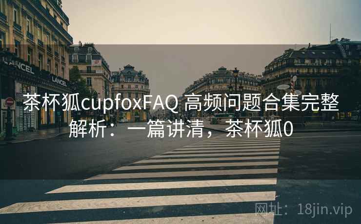 茶杯狐cupfoxFAQ 高频问题合集完整解析：一篇讲清，茶杯狐0