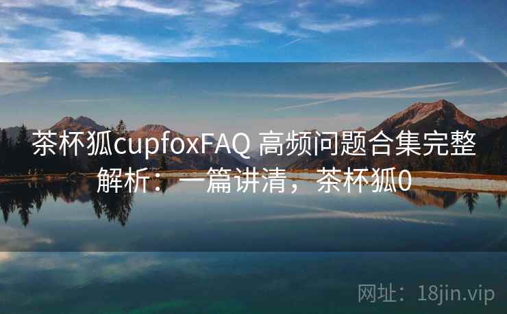 茶杯狐cupfoxFAQ 高频问题合集完整解析：一篇讲清，茶杯狐0