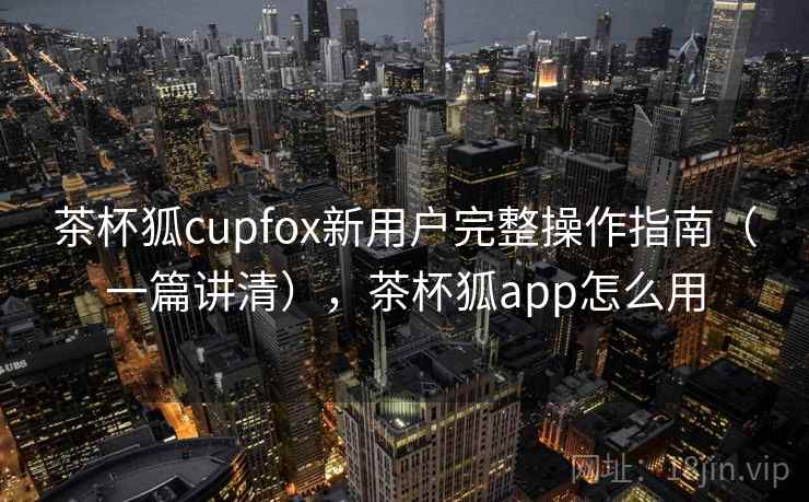 茶杯狐cupfox新用户完整操作指南（一篇讲清），茶杯狐app怎么用