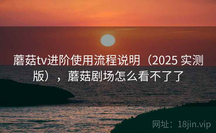 蘑菇tv进阶使用流程说明（2025 实测版），蘑菇剧场怎么看不了了