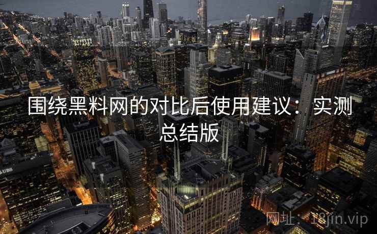 围绕黑料网的对比后使用建议：实测总结版