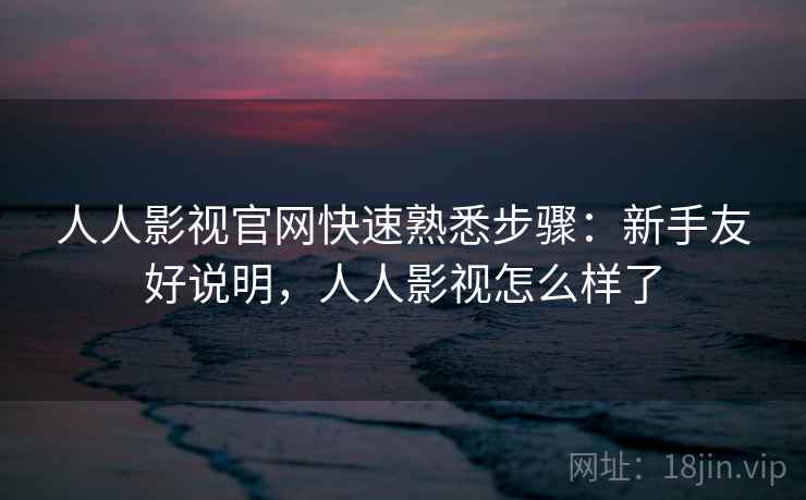 人人影视官网快速熟悉步骤：新手友好说明，人人影视怎么样了