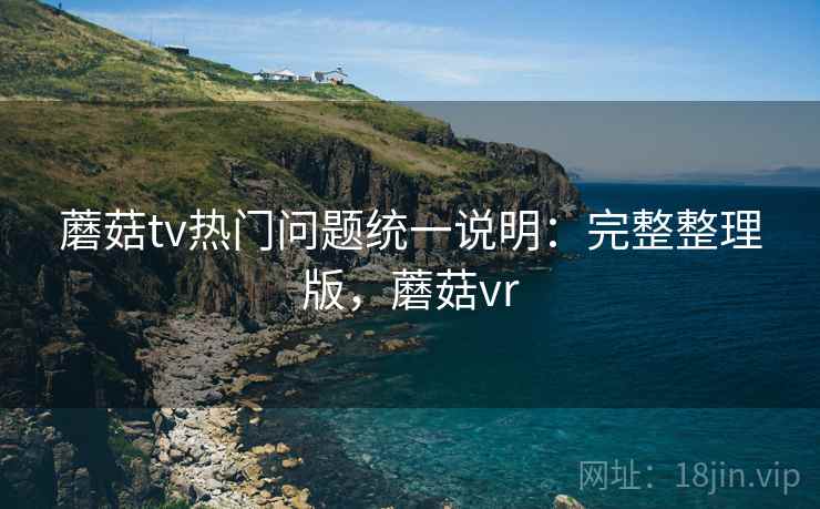 蘑菇tv热门问题统一说明：完整整理版，蘑菇vr