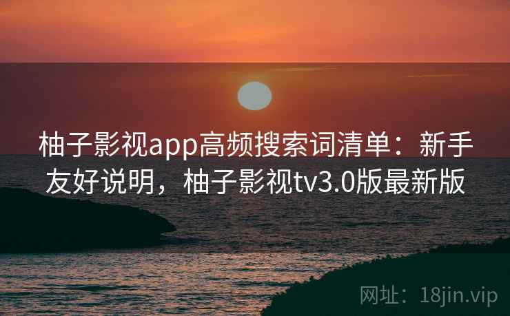 柚子影视app高频搜索词清单：新手友好说明，柚子影视tv3.0版最新版