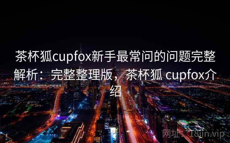 茶杯狐cupfox新手最常问的问题完整解析：完整整理版，茶杯狐 cupfox介绍