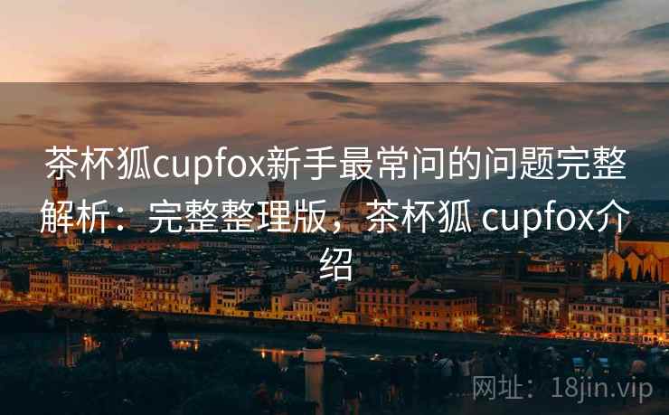 茶杯狐cupfox新手最常问的问题完整解析：完整整理版，茶杯狐 cupfox介绍