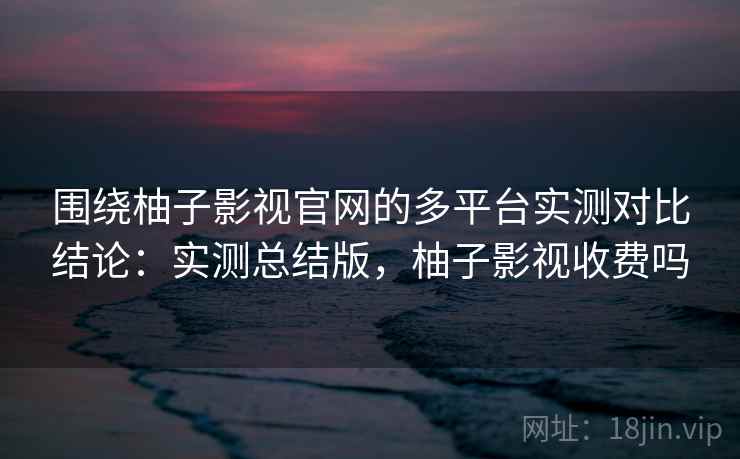 围绕柚子影视官网的多平台实测对比结论：实测总结版，柚子影视收费吗