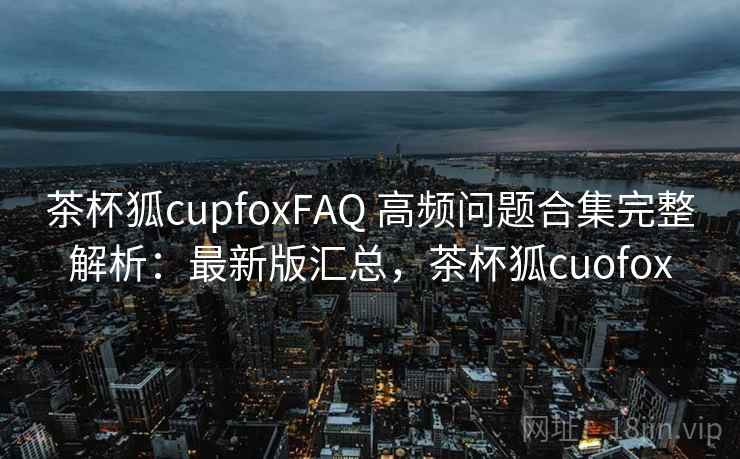 茶杯狐cupfoxFAQ 高频问题合集完整解析：最新版汇总，茶杯狐cuofox
