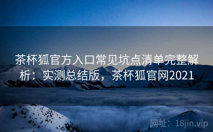 茶杯狐官方入口常见坑点清单完整解析：实测总结版，茶杯狐官网2021