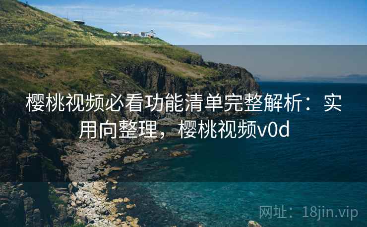 樱桃视频必看功能清单完整解析：实用向整理，樱桃视频v0d