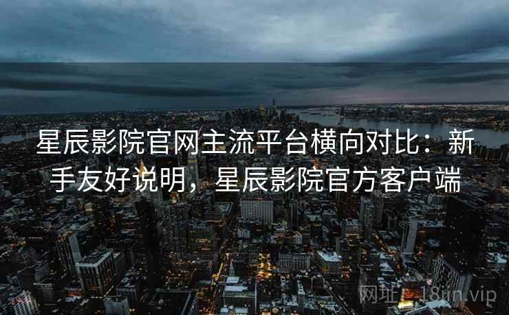 星辰影院官网主流平台横向对比：新手友好说明，星辰影院官方客户端