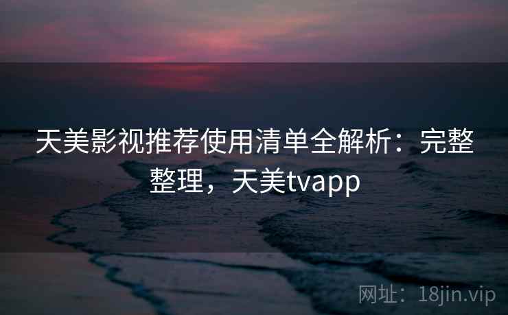 天美影视推荐使用清单全解析：完整整理，天美tvapp