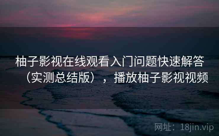 柚子影视在线观看入门问题快速解答（实测总结版），播放柚子影视视频