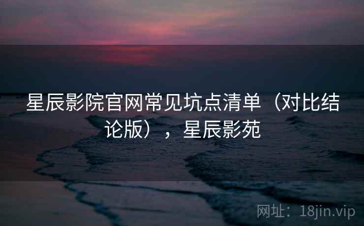 星辰影院官网常见坑点清单(对比结论版),星辰影苑 星辰影院官网常见坑点清单(对比结论版),星辰影苑