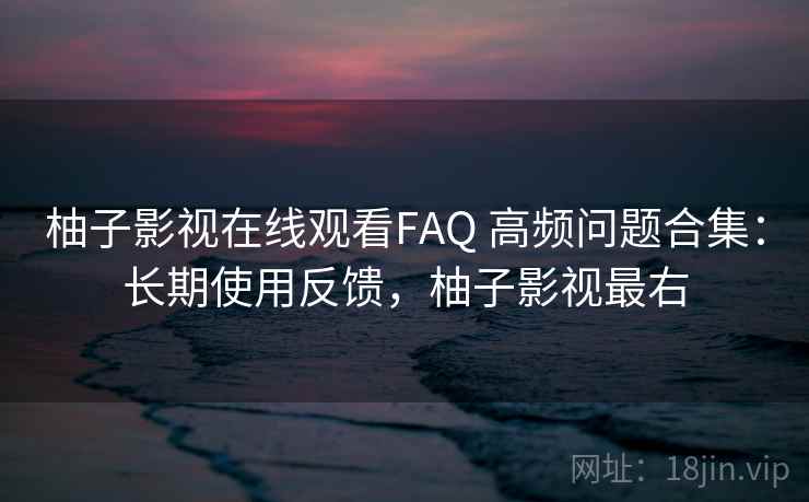 柚子影视在线观看FAQ 高频问题合集：长期使用反馈，柚子影视最右
