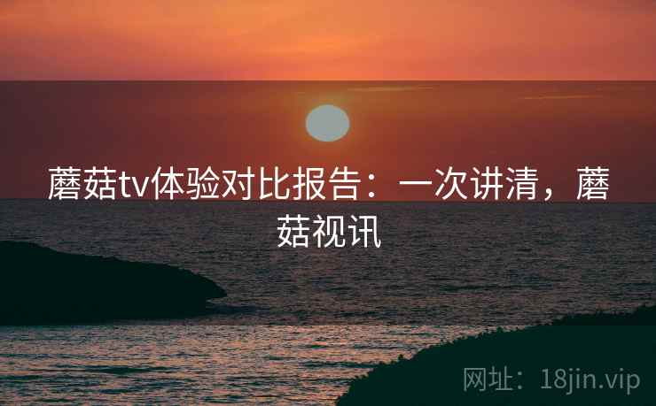蘑菇tv体验对比报告:一次讲清,蘑菇视讯 蘑菇tv体验对比报告:一次讲清,蘑菇视讯