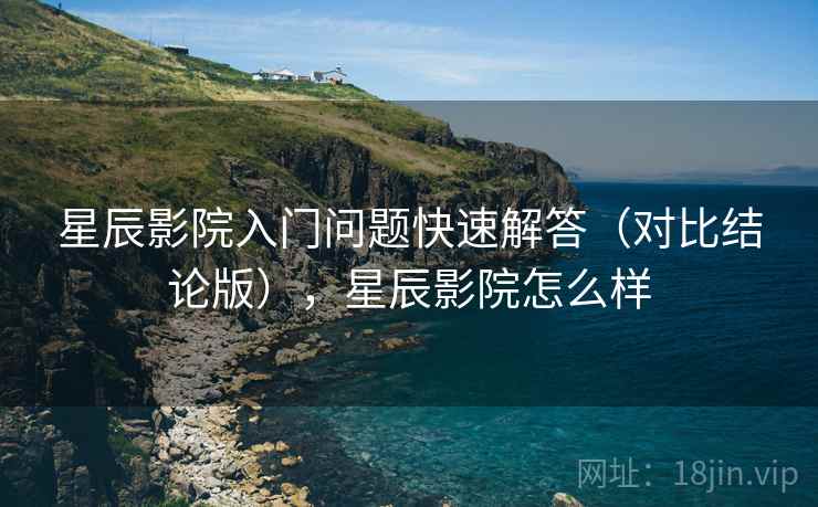 星辰影院入门问题快速解答(对比结论版),星辰影院怎么样 星辰影院入门问题快速解答(对比结论版),星辰影院怎么样
