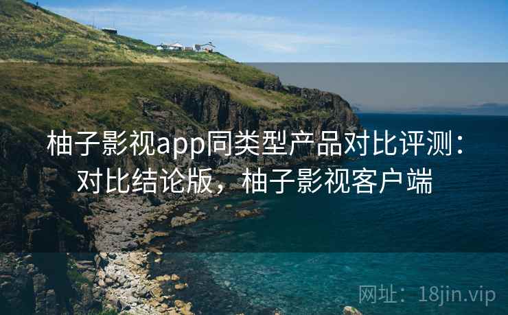 柚子影视app同类型产品对比评测:对比结论版,柚子影视客户端 柚子影视app同类型产品对比评测:对比结论版,柚子影视客户端