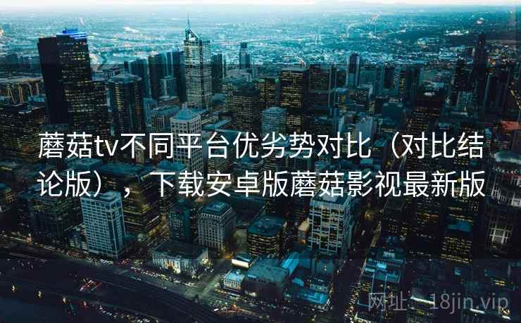 蘑菇tv不同平台优劣势对比(对比结论版),下载安卓版蘑菇影视最新版 蘑菇tv不同平台优劣势对比(对比结论版),下载安卓版蘑菇影视最新版