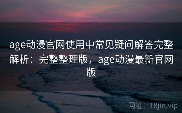 age动漫官网使用中常见疑问解答完整解析:完整整理版,age动漫最新官网版 age动漫官网使用中常见疑问解答完整解析:完整整理版,age动漫最新官网版