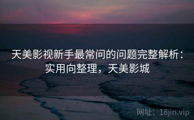 天美影视新手最常问的问题完整解析：实用向整理，天美影城
