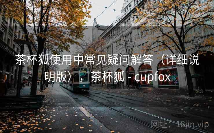 茶杯狐使用中常见疑问解答(详细说明版),茶杯狐 - cupfox 茶杯狐使用中常见疑问解答(详细说明版),茶杯狐 - cupfox