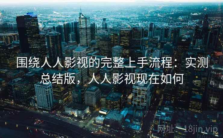 围绕人人影视的完整上手流程：实测总结版，人人影视现在如何