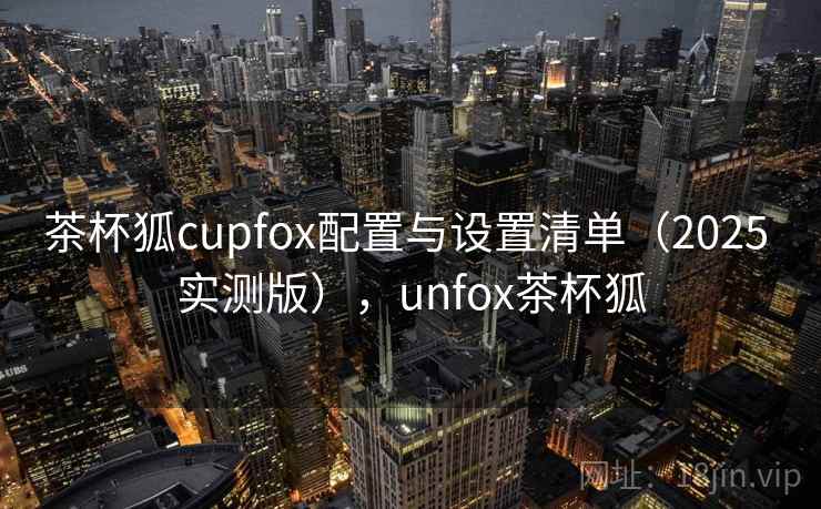 茶杯狐cupfox配置与设置清单(2025 实测版),unfox茶杯狐 茶杯狐cupfox配置与设置清单(2025 实测版),unfox茶杯狐