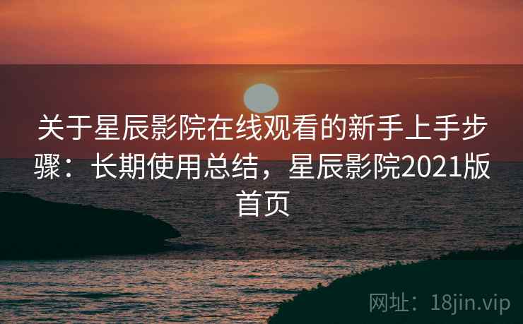 关于星辰影院在线观看的新手上手步骤：长期使用总结，星辰影院2021版首页