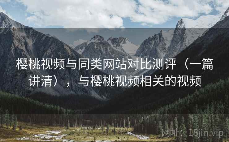 樱桃视频与同类网站对比测评(一篇讲清),与樱桃视频相关的视频 樱桃视频与同类网站对比测评(一篇讲清),与樱桃视频相关的视频